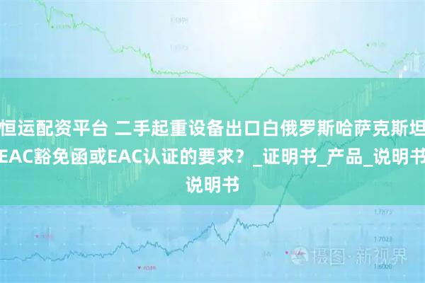 恒运配资平台 二手起重设备出口白俄罗斯哈萨克斯坦EAC豁免函或EAC认证的要求？_证明书_产品_说明书
