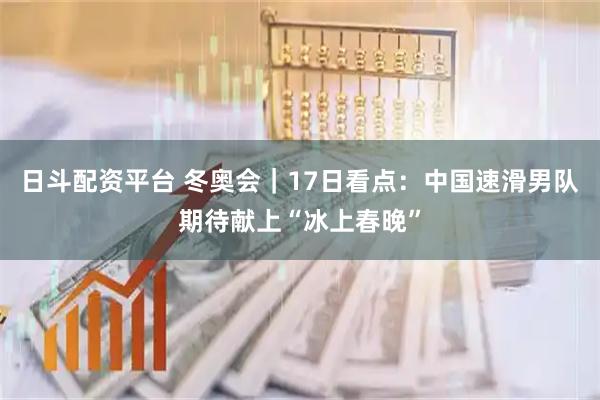 日斗配资平台 冬奥会｜17日看点：中国速滑男队期待献上“冰上春晚”
