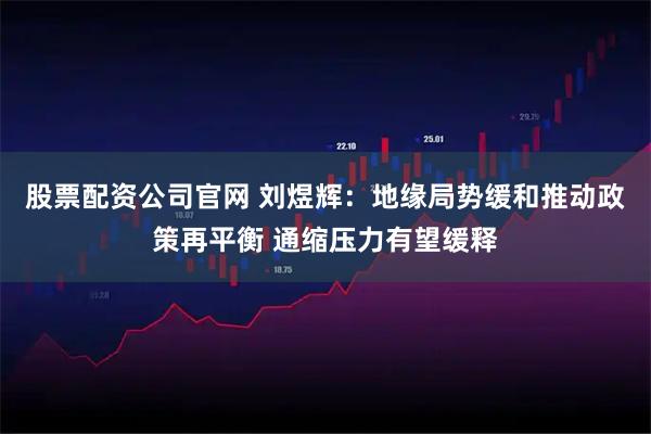 股票配资公司官网 刘煜辉：地缘局势缓和推动政策再平衡 通缩压力有望缓释