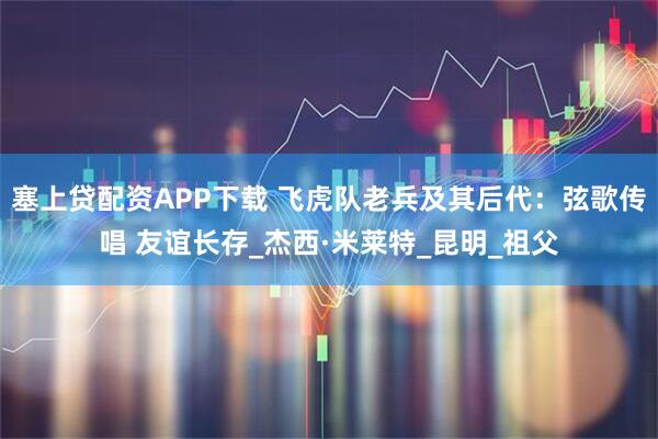 塞上贷配资APP下载 飞虎队老兵及其后代：弦歌传唱 友谊长存_杰西·米莱特_昆明_祖父