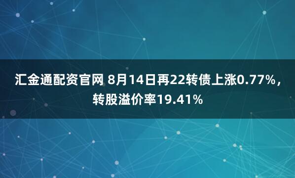 汇金通配资官网 8月14日再22转债上涨0.77%，转股溢价率19.41%