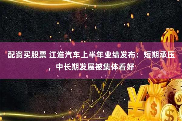 配资买股票 江淮汽车上半年业绩发布:短期承压,中长期发展被集体看好