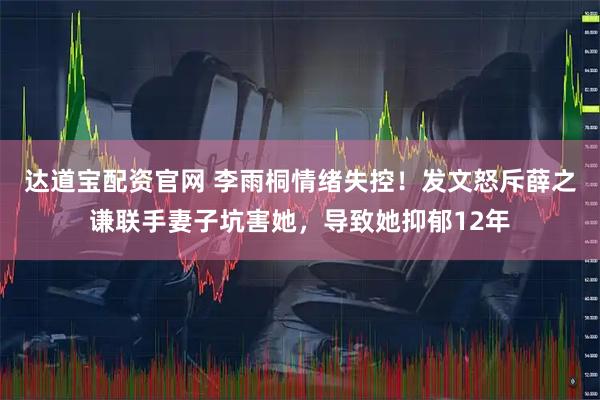 达道宝配资官网 李雨桐情绪失控！发文怒斥薛之谦联手妻子坑害她，导致她抑郁12年