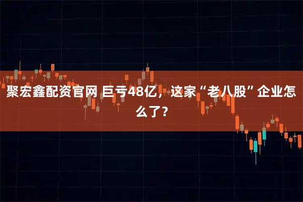 聚宏鑫配资官网 巨亏48亿,这家“老八股”企业怎么了?