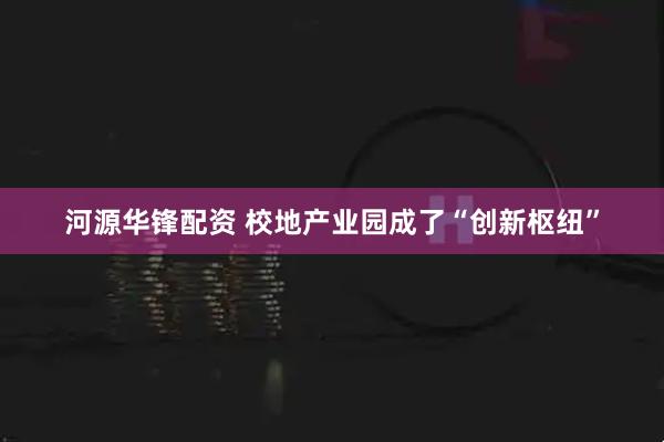 河源华锋配资 校地产业园成了“创新枢纽”