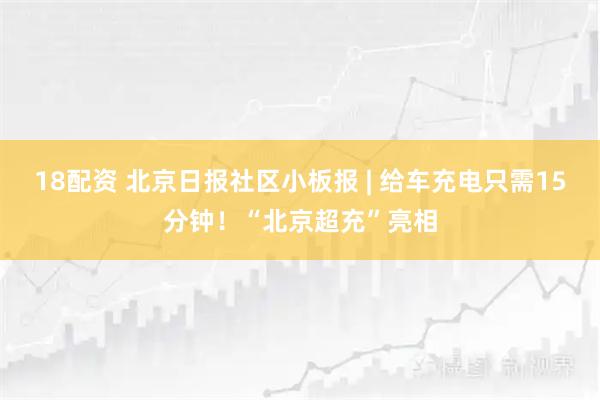 18配资 北京日报社区小板报 | 给车充电只需15分钟！“北京超充”亮相