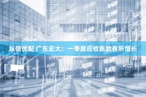 纵信优配 广东宏大：一季度应收账款有所增长